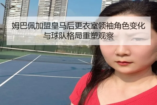 姆巴佩加盟皇马后更衣室领袖角色变化与球队格局重塑观察（pg）