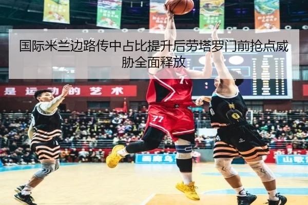 国际米兰边路传中占比提升后劳塔罗门前抢点威胁全面释放（pg）
