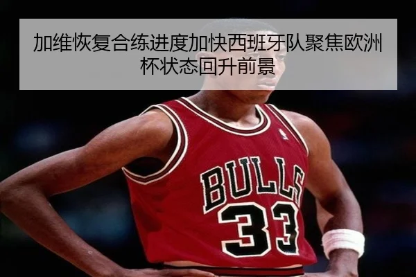 加维恢复合练进度加快西班牙队聚焦欧洲杯状态回升前景（pg）